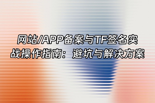 +网站/APP备案与TF签名实战操作指南：避坑与解决方案+