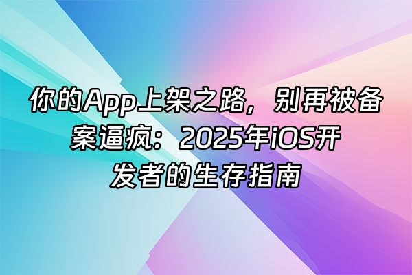 +你的App上架之路，别再被备案逼疯：2025年iOS开发者的生存指南+
