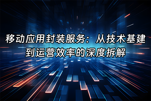 +移动应用封装服务：从技术基建到运营效率的深度拆解+