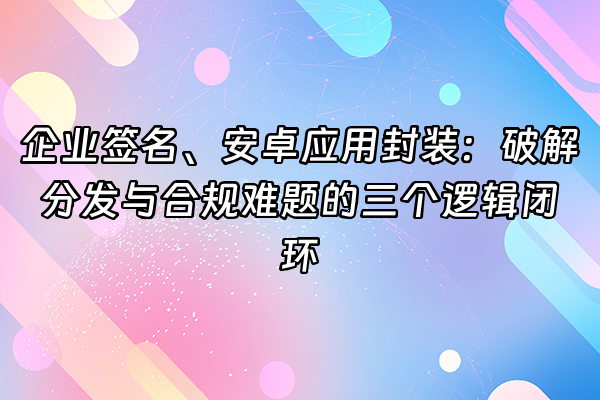 +企业签名、安卓应用封装：破解分发与合规难题的三个逻辑闭环+