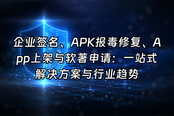 +企业签名、APK报毒修复、App上架与软著申请：一站式解决方案与行业趋势+