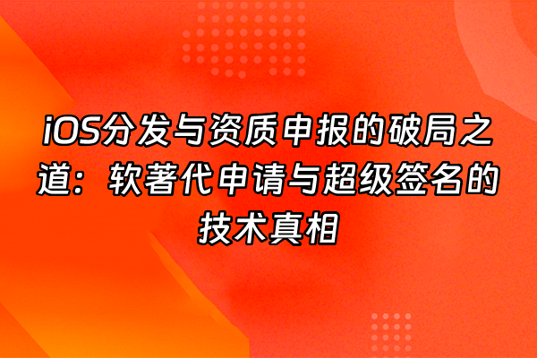 +iOS分发与资质申报的破局之道：软著代申请与超级签名的技术真相+