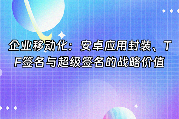 +企业移动化：安卓应用封装、TF签名与超级签名的战略价值+