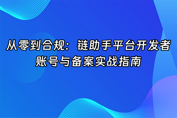 +从零到合规：链助手平台开发者账号与备案实战指南+