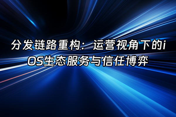 +分发链路重构：运营视角下的iOS生态服务与信任博弈+