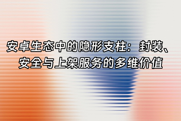 +安卓生态中的隐形支柱：封装、安全与上架服务的多维价值+