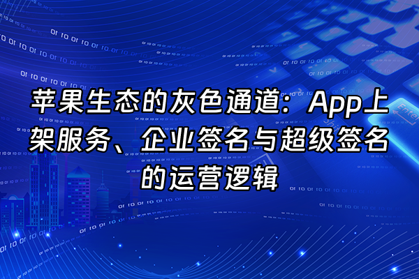 +苹果生态的灰色通道：App上架服务、企业签名与超级签名的运营逻辑+