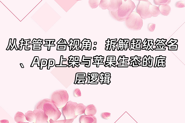 +从托管平台视角：拆解超级签名、App上架与苹果生态的底层逻辑+