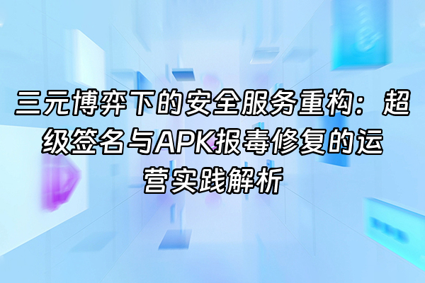 +三元博弈下的安全服务重构：超级签名与APK报毒修复的运营实践解析+