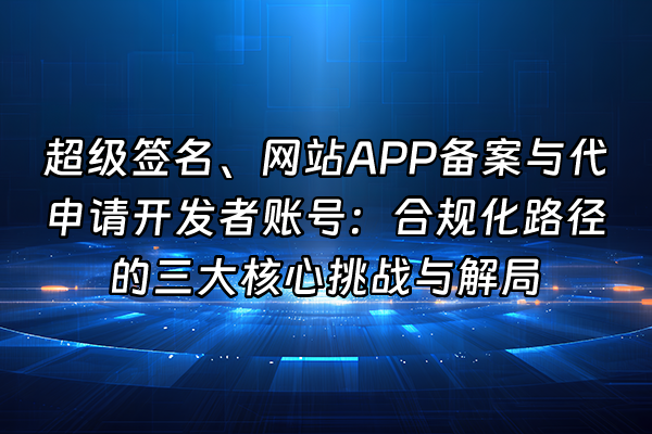 +超级签名、网站APP备案与代申请开发者账号：合规化路径的三大核心挑战与解局+