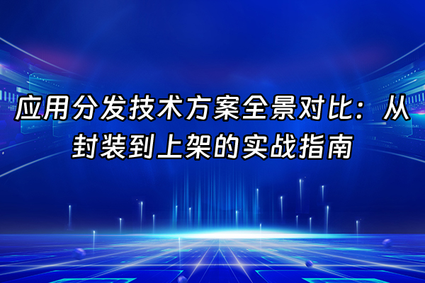 +应用分发技术方案全景对比：从封装到上架的实战指南+