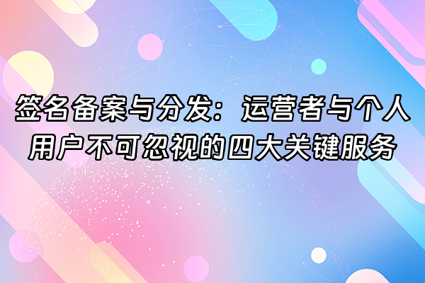 +签名备案与分发：运营者与个人用户不可忽视的四大关键服务+