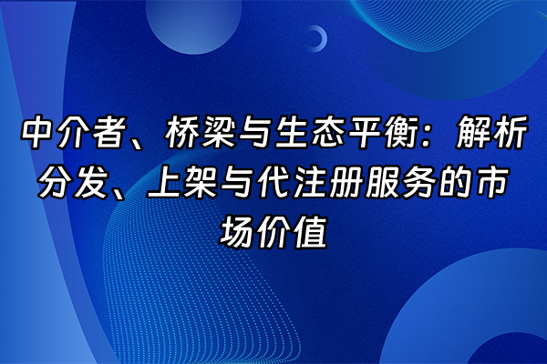 +中介者、桥梁与生态平衡：解析分发、上架与代注册服务的市场价值+