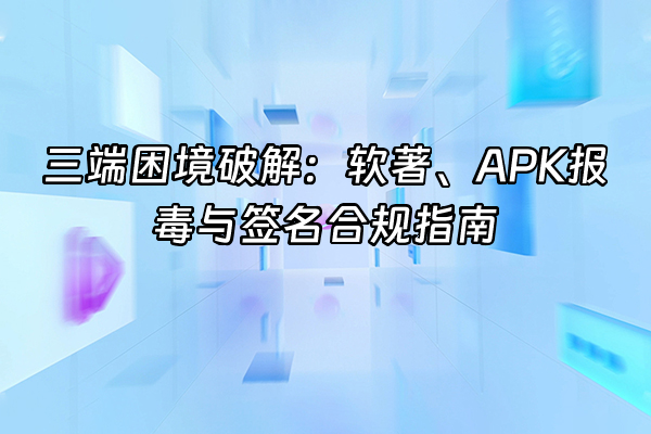 +三端困境破解：软著、APK报毒与签名合规指南+