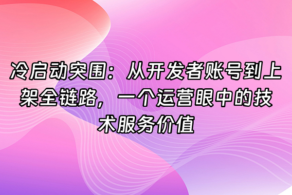 +冷启动突围：从开发者账号到上架全链路，一个运营眼中的技术服务价值+