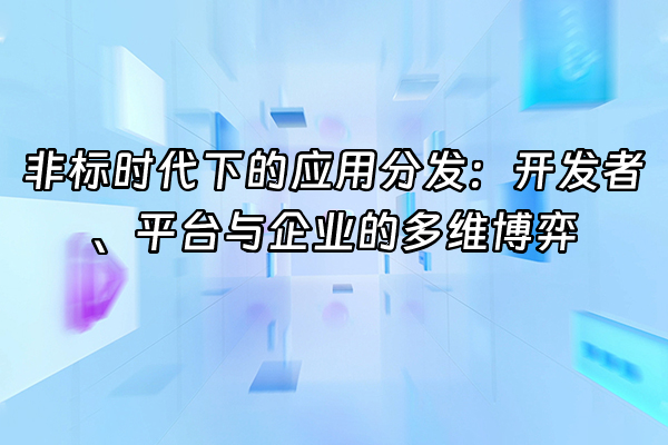 +非标时代下的应用分发：开发者、平台与企业的多维博弈+