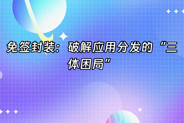 +免签封装：破解应用分发的“三体困局”+