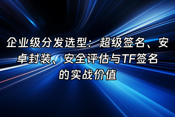 +企业级分发选型：超级签名、安卓封装、安全评估与TF签名的实战价值+
