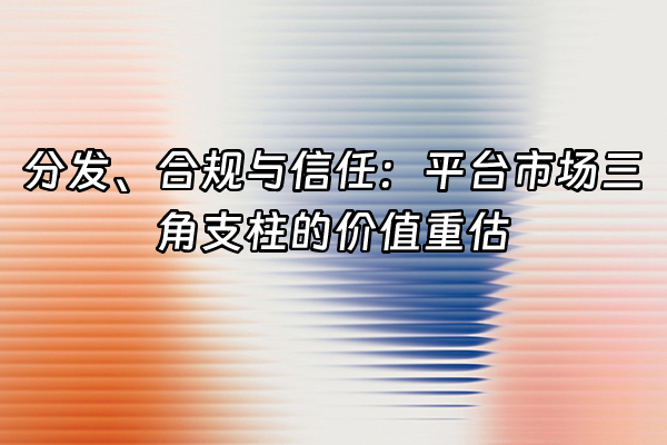 +分发、合规与信任：平台市场三角支柱的价值重估+