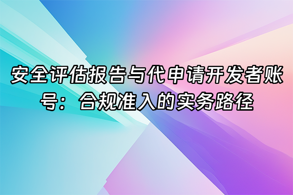 +安全评估报告与代申请开发者账号：合规准入的实务路径+