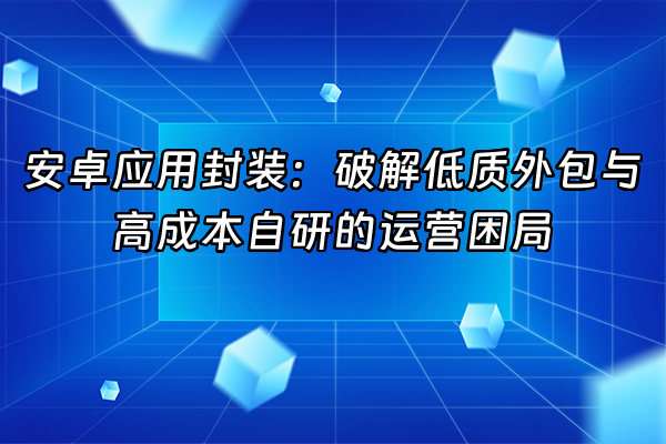 +安卓应用封装：破解低质外包与高成本自研的运营困局+