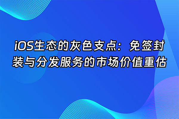 +iOS生态的灰色支点：免签封装与分发服务的市场价值重估+