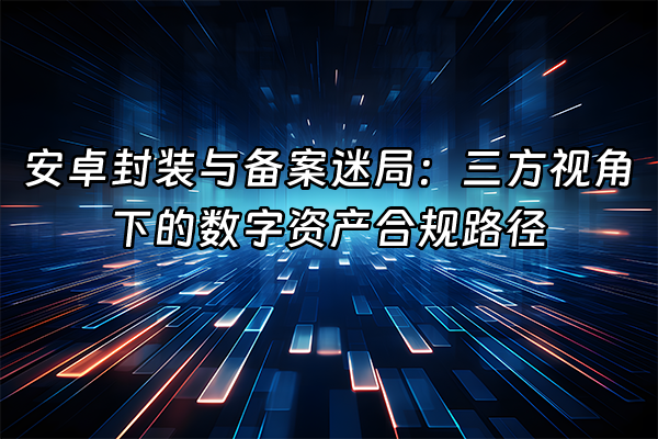+安卓封装与备案迷局：三方视角下的数字资产合规路径+