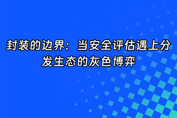 +封装的边界：当安全评估遇上分发生态的灰色博弈+