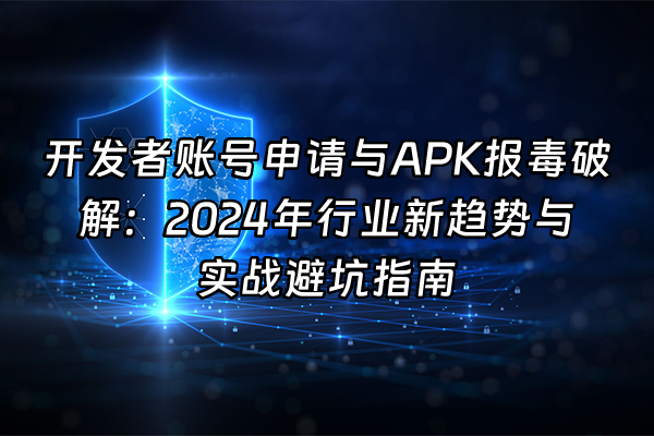 +开发者账号申请与APK报毒破解：2024年行业新趋势与实战避坑指南+