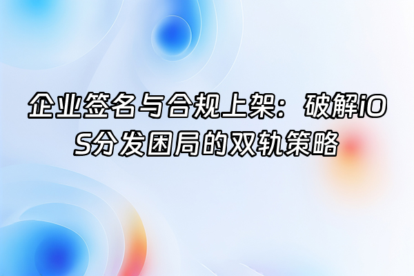 +企业签名与合规上架：破解iOS分发困局的双轨策略+
