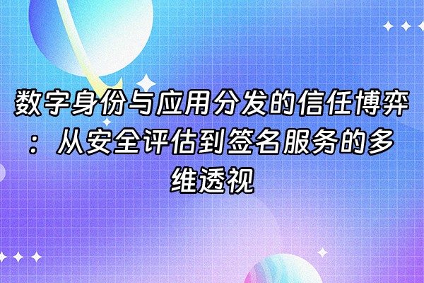 +数字身份与应用分发的信任博弈：从安全评估到签名服务的多维透视+