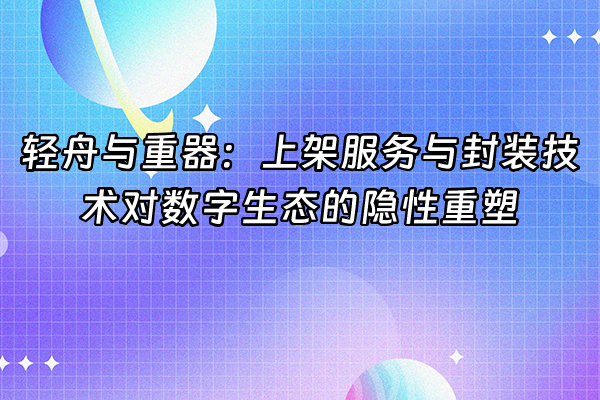 +轻舟与重器：上架服务与封装技术对数字生态的隐性重塑+