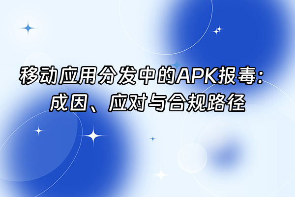 +移动应用分发中的APK报毒：成因、应对与合规路径+