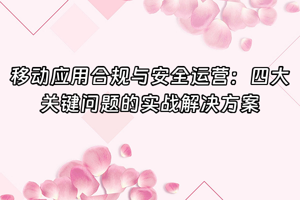 +移动应用合规与安全运营：四大关键问题的实战解决方案+