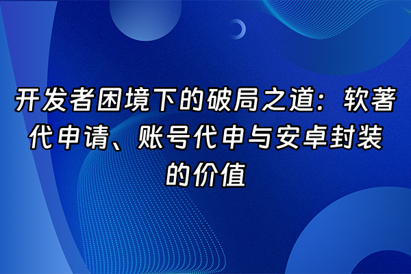 +开发者困境下的破局之道：软著代申请、账号代申与安卓封装的价值+