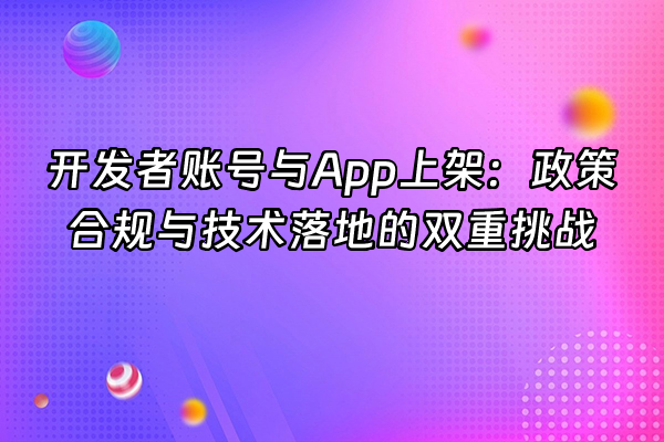 +开发者账号与App上架：政策合规与技术落地的双重挑战+