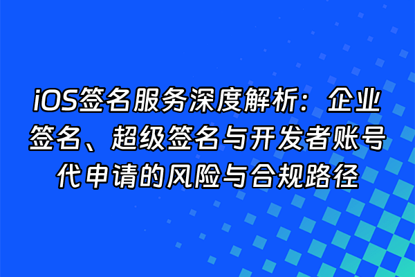 +iOS签名服务深度解析：企业签名、超级签名与开发者账号代申请的风险与合规路径+