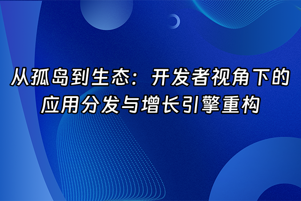 +从孤岛到生态：开发者视角下的应用分发与增长引擎重构+