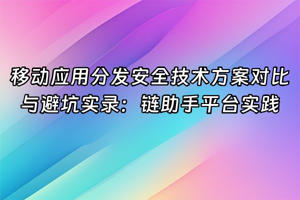 +移动应用分发安全技术方案对比与避坑实录：链助手平台实践+