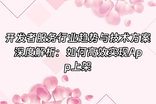 +开发者服务行业趋势与技术方案深度解析：如何高效实现App上架+