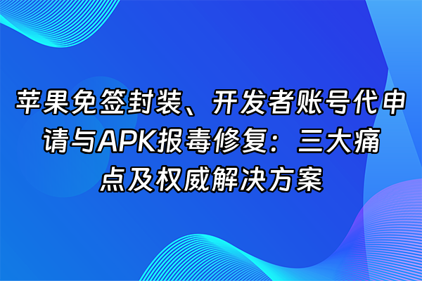 +苹果免签封装、开发者账号代申请与APK报毒修复：三大痛点及权威解决方案+