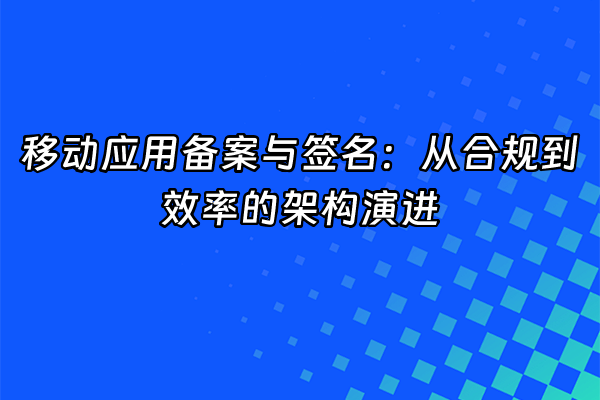 +移动应用备案与签名：从合规到效率的架构演进+