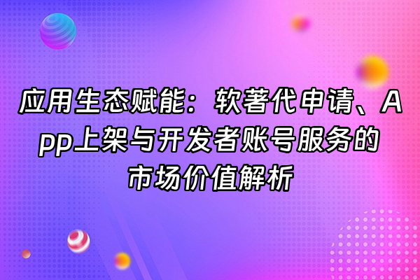 +应用生态赋能：软著代申请、App上架与开发者账号服务的市场价值解析+