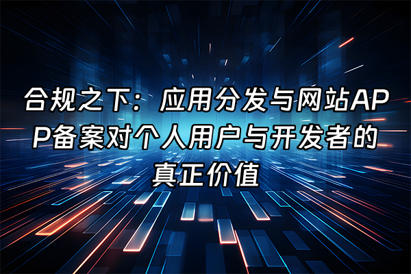 +合规之下：应用分发与网站APP备案对个人用户与开发者的真正价值+