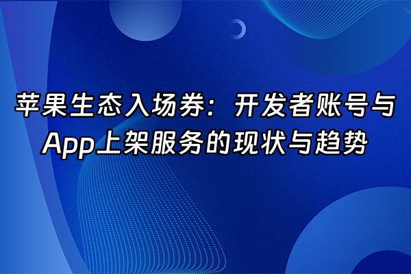 +苹果生态入场券：开发者账号与App上架服务的现状与趋势+