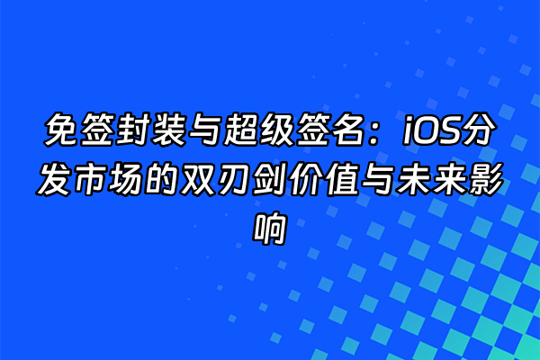 +免签封装与超级签名：iOS分发市场的双刃剑价值与未来影响+