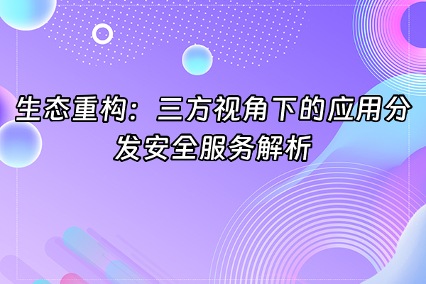 +生态重构：三方视角下的应用分发安全服务解析+