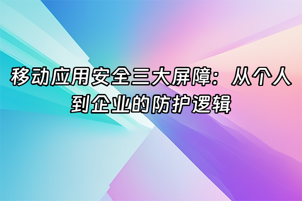 +移动应用安全三大屏障：从个人到企业的防护逻辑+