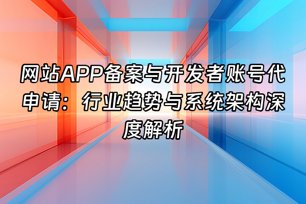 +网站APP备案与开发者账号代申请：行业趋势与系统架构深度解析+