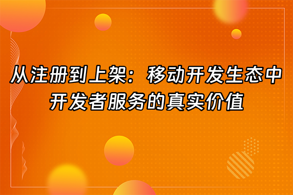 +从注册到上架：移动开发生态中开发者服务的真实价值+